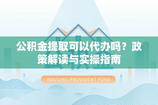 益阳公积金提取可以代办吗？政策解读与实操指南
