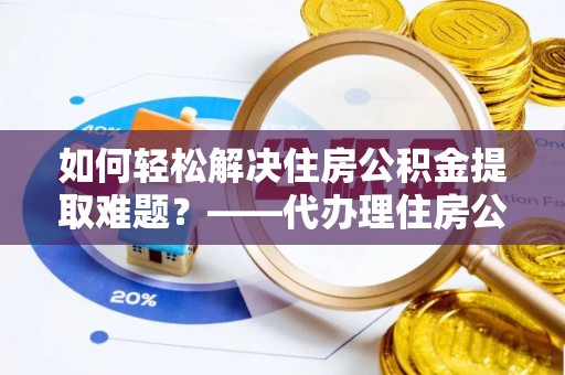 益阳如何轻松解决住房公积金提取难题？——代办理住房公积金提取服务解析