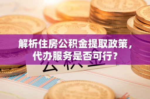 益阳解析住房公积金提取政策，代办服务是否可行？