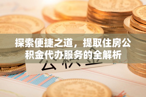 益阳探索便捷之道，提取住房公积金代办服务的全解析