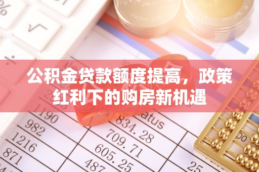 益阳公积金贷款额度提高，政策红利下的购房新机遇