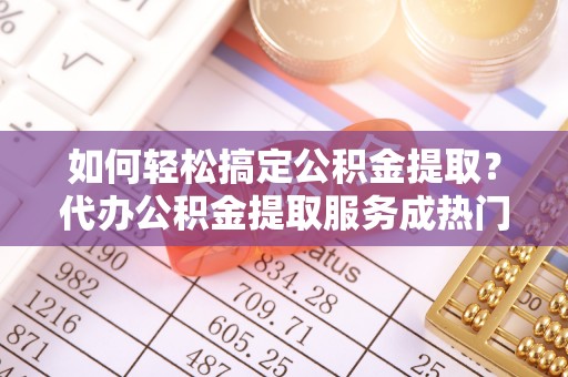益阳如何轻松搞定公积金提取？代办公积金提取服务成热门选择