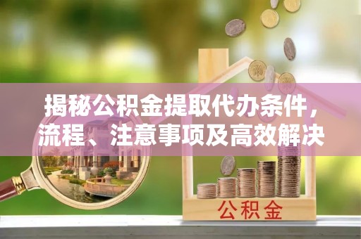 益阳揭秘公积金提取代办条件，流程、注意事项及高效解决方案