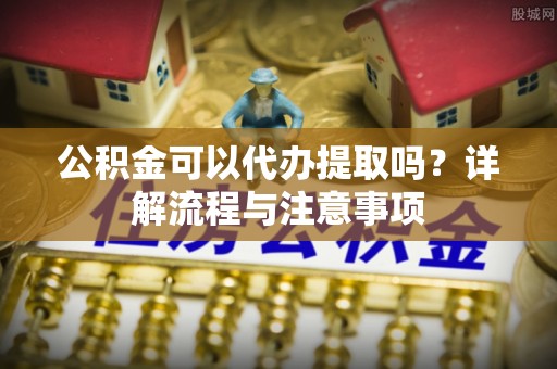 益阳公积金可以代办提取吗？详解流程与注意事项