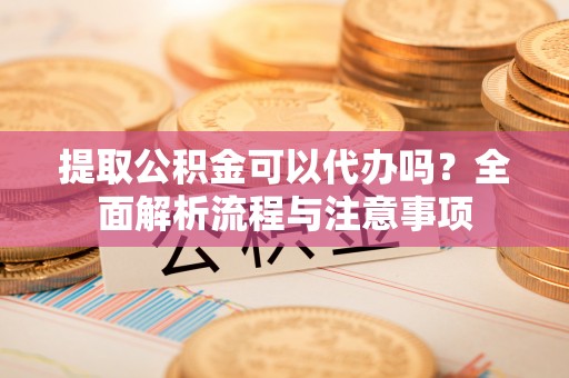 益阳提取公积金可以代办吗？全面解析流程与注意事项