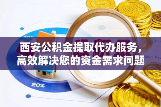 益阳西安公积金提取代办服务，高效解决您的资金需求问题