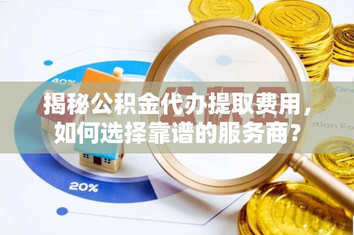 益阳揭秘公积金代办提取费用，如何选择靠谱的服务商？