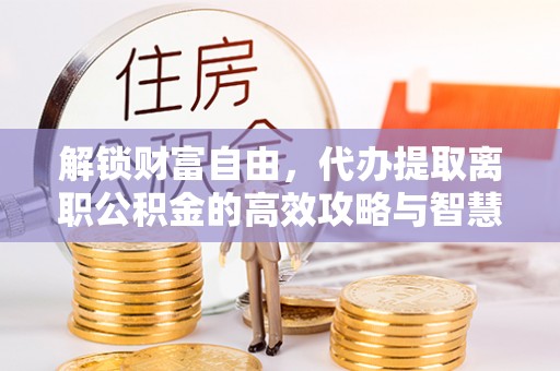 益阳解锁财富自由，代办提取离职公积金的高效攻略与智慧选择