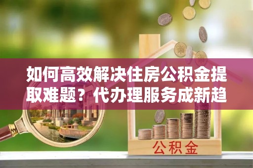 益阳如何高效解决住房公积金提取难题？代办理服务成新趋势