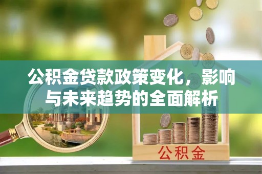 益阳公积金贷款政策变化，影响与未来趋势的全面解析