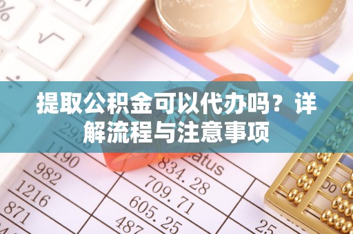 益阳提取公积金可以代办吗？详解流程与注意事项