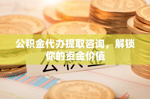 益阳公积金代办提取咨询，解锁你的资金价值