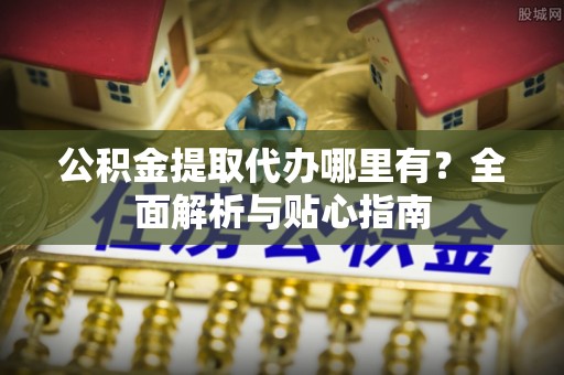 益阳公积金提取代办哪里有？全面解析与贴心指南