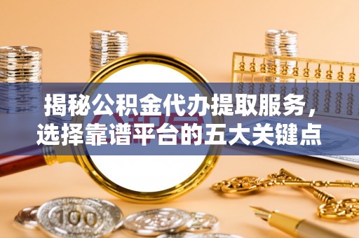 益阳揭秘公积金代办提取服务，选择靠谱平台的五大关键点