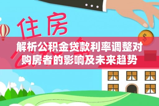益阳解析公积金贷款利率调整对购房者的影响及未来趋势