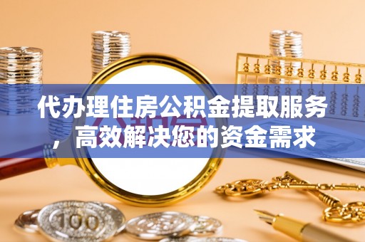 益阳代办理住房公积金提取服务，高效解决您的资金需求