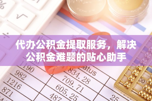 益阳代办公积金提取服务，解决公积金难题的贴心助手