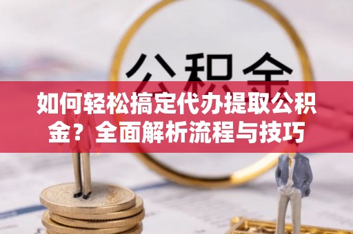 益阳如何轻松搞定代办提取公积金？全面解析流程与技巧