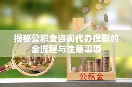 益阳揭秘公积金咨询代办提取的全流程与注意事项