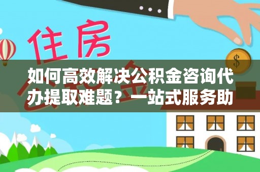 益阳如何高效解决公积金咨询代办提取难题？一站式服务助您轻松搞定
