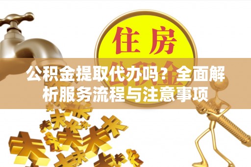 益阳公积金提取代办吗？全面解析服务流程与注意事项