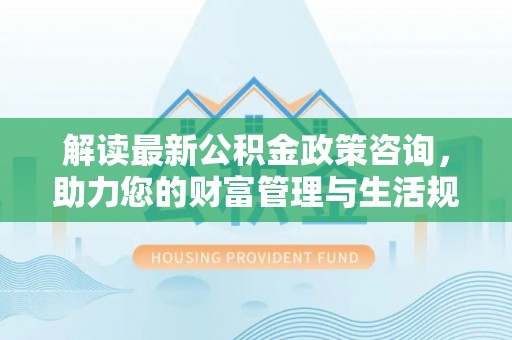 益阳解读最新公积金政策咨询，助力您的财富管理与生活规划