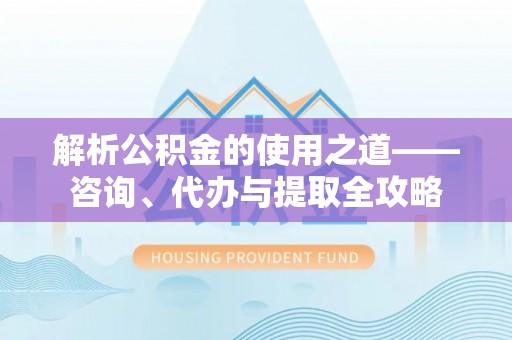 益阳解析公积金的使用之道——咨询、代办与提取全攻略