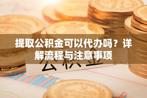 益阳提取公积金可以代办吗？详解流程与注意事项