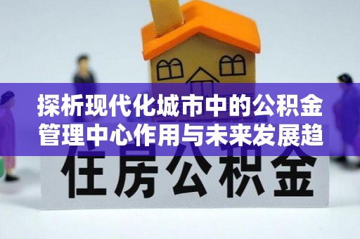 益阳探析现代化城市中的公积金管理中心作用与未来发展趋势