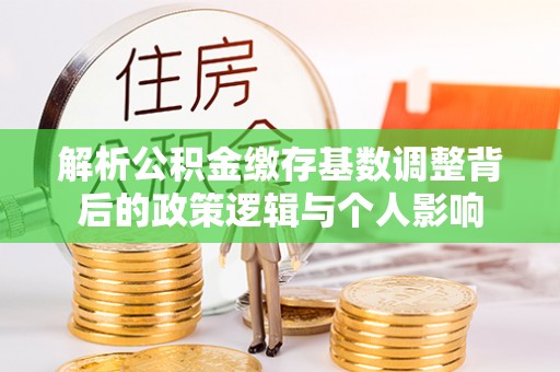 益阳解析公积金缴存基数调整背后的政策逻辑与个人影响