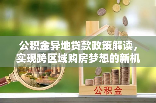 益阳公积金异地贷款政策解读，实现跨区域购房梦想的新机遇