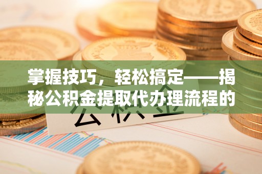 益阳掌握技巧，轻松搞定——揭秘公积金提取代办理流程的关键步骤