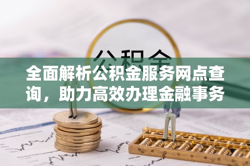 益阳全面解析公积金服务网点查询，助力高效办理金融事务