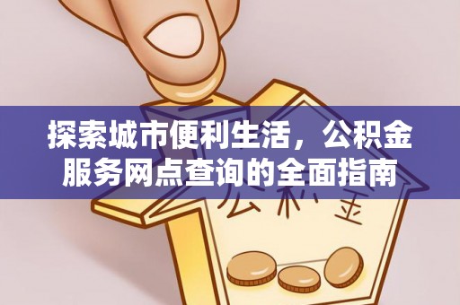 益阳探索城市便利生活，公积金服务网点查询的全面指南