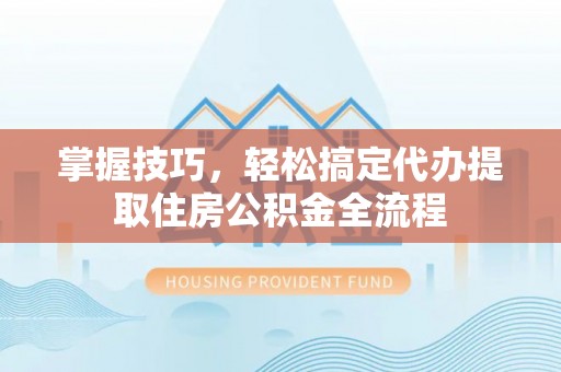 益阳掌握技巧，轻松搞定代办提取住房公积金全流程
