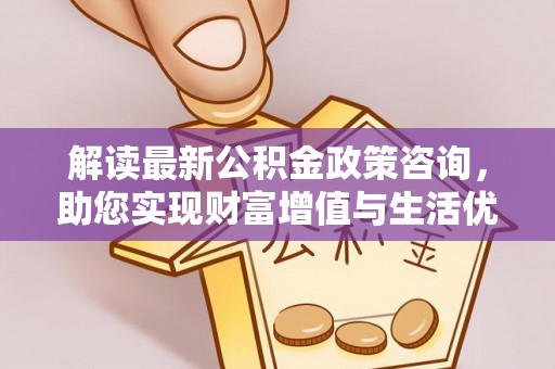 益阳解读最新公积金政策咨询，助您实现财富增值与生活优化