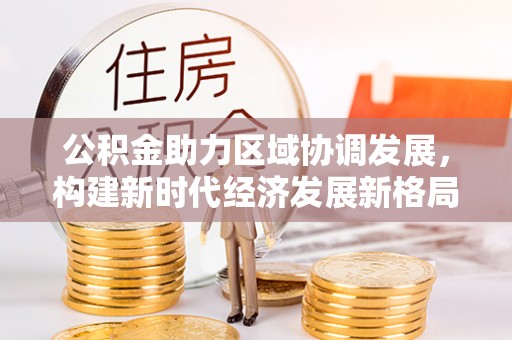 益阳公积金助力区域协调发展，构建新时代经济发展新格局