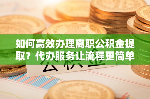 益阳如何高效办理离职公积金提取？代办服务让流程更简单