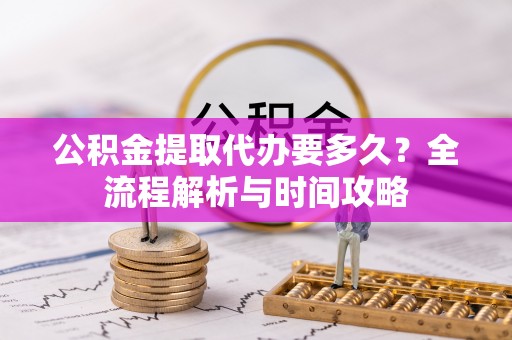 益阳公积金提取代办要多久？全流程解析与时间攻略