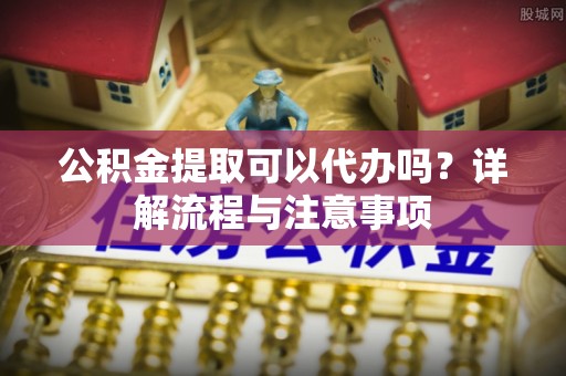益阳公积金提取可以代办吗？详解流程与注意事项