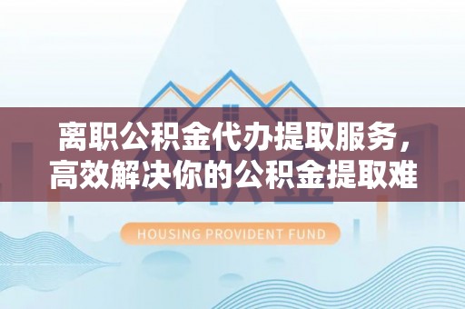 益阳离职公积金代办提取服务，高效解决你的公积金提取难题
