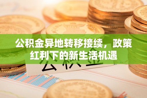 益阳公积金异地转移接续，政策红利下的新生活机遇