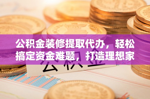 益阳公积金装修提取代办，轻松搞定资金难题，打造理想家居