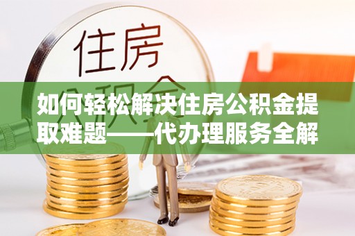 益阳如何轻松解决住房公积金提取难题——代办理服务全解析