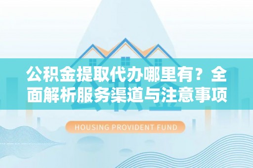 益阳公积金提取代办哪里有？全面解析服务渠道与注意事项