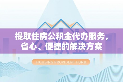 益阳提取住房公积金代办服务，省心、便捷的解决方案