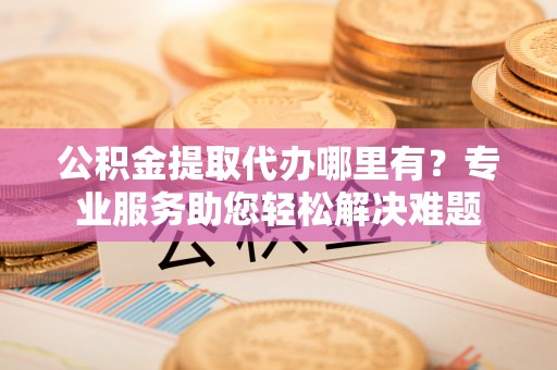 益阳公积金提取代办哪里有？专业服务助您轻松解决难题