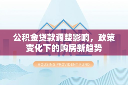 益阳公积金贷款调整影响，政策变化下的购房新趋势