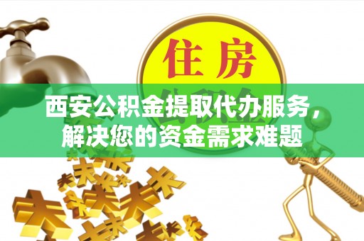 益阳西安公积金提取代办服务，解决您的资金需求难题