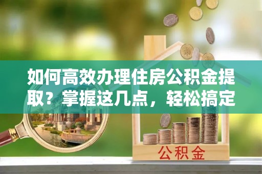 益阳如何高效办理住房公积金提取？掌握这几点，轻松搞定！